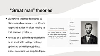 “Great man” theories
• Leadership theories developed by
historians who examined the life of a
respected leader for clues leading to
that person’s greatness;
• Focused on a galvanizing experience
or an admirable trait (persistence,
optimism, or intelligence) that a
leader possesses to a singular degree.
 