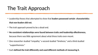 The Trait Approach
• Leadership theory that attempted to show that leaders possessed certain characteristics
that non-leaders did not.
• The trait approach proved to be a dead end.
• No consistent relationships were found between traits and leadership effectiveness,
because there was little agreement about what these traits even meant.
• One researcher studied “empathy,” a second studied “kindness,” and a third studied
“supportiveness.”
• Each defined the trait differently and used different methods of measuring it.
 