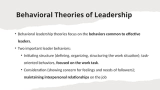 Behavioral Theories of Leadership
• Behavioral leadership theories focus on the behaviors common to effective
leaders.
• Two important leader behaviors:
• Initiating structure (defining, organizing, structuring the work situation); task-
oriented behaviors, focused on the work task.
• Consideration (showing concern for feelings and needs of followers);
maintaining interpersonal relationships on the job
 