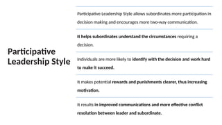Participative
Leadership Style
Participative Leadership Style allows subordinates more participation in
decision making and encourages more two-way communication.
It helps subordinates understand the circumstances requiring a
decision.
Individuals are more likely to identify with the decision and work hard
to make it succeed.
It makes potential rewards and punishments clearer, thus increasing
motivation.
It results in improved communications and more effective conflict
resolution between leader and subordinate.
 