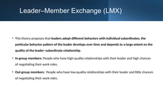 Leader–Member Exchange (LMX)
• This theory proposes that leaders adopt different behaviors with individual subordinates; the
particular behavior pattern of the leader develops over time and depends to a large extent on the
quality of the leader–subordinate relationship.
• In-group members: People who have high-quality relationships with their leader and high chances
of negotiating their work roles.
• Out-group members: People who have low-quality relationships with their leader and little chances
of negotiating their work roles.
 