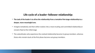 Life cycle of a leader–follower relationship:
• The task of the leader is to drive the relationship from a tentative first-stage relationship to a
deeper, more meaningful one.
• It begins tentatively and then either evolves into a more trusting and committed relationship or
remains fixed at the initial stage
• The subordinates who experience the evolved relationship become in-group members, whereas
those who remain stuck at the first phase become out-group members.
 