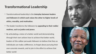 Transformational Leadership
• Transformational leadership is the interplay between leaders
and followers in which each raises the other to higher levels of
ethics, morality, and motivation.
• The leader transforms the followers by appealing to their nobler
motives, such as justice and peace.
• By articulating a vision of a better world and demonstrating
through their own actions how to achieve that better world,
leaders of this caliber persuade followers to believe that they as
individuals can make a difference, to forget about pursuing their
own concrete rewards, and to join in the effort to achieve that
better world
 