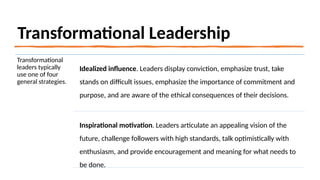 Transformational Leadership
Transformational
leaders typically
use one of four
general strategies.
Idealized influence. Leaders display conviction, emphasize trust, take
stands on difficult issues, emphasize the importance of commitment and
purpose, and are aware of the ethical consequences of their decisions.
Inspirational motivation. Leaders articulate an appealing vision of the
future, challenge followers with high standards, talk optimistically with
enthusiasm, and provide encouragement and meaning for what needs to
be done.
 