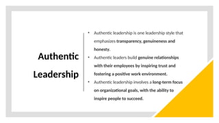 Authentic
Leadership
• Authentic leadership is one leadership style that
emphasizes transparency, genuineness and
honesty.
• Authentic leaders build genuine relationships
with their employees by inspiring trust and
fostering a positive work environment.
• Authentic leadership involves a long-term focus
on organizational goals, with the ability to
inspire people to succeed.
 