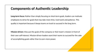 Components of Authentic Leadership
Long-term focus: Rather than simply focusing on short-term goals, leaders can motivate
employees to strive for goals that may take more time, hard work and patience. This
quality is important because it keeps teams on track to succeed in the long term.
Mission-driven: they put the goals of the company or their team's mission in front of
their own self-interest. Mission-driven leaders want their teams to succeed for the sake
of accomplishing goals rather than to earn more power.
 