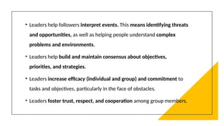 • Leaders help followers interpret events. This means identifying threats
and opportunities, as well as helping people understand complex
problems and environments.
• Leaders help build and maintain consensus about objectives,
priorities, and strategies.
• Leaders increase efficacy (individual and group) and commitment to
tasks and objectives, particularly in the face of obstacles.
• Leaders foster trust, respect, and cooperation among group members.
 