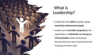What is
Leadership?
• Leadership is the ability to guide a group
toward the achievement of goals.
• Leaders can be formally recognized by the
organization, or individuals can emerge as
informal leaders within work groups
because they have some characteristic that
the group members value.
 