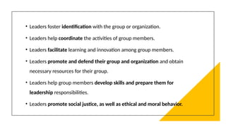 • Leaders foster identification with the group or organization.
• Leaders help coordinate the activities of group members.
• Leaders facilitate learning and innovation among group members.
• Leaders promote and defend their group and organization and obtain
necessary resources for their group.
• Leaders help group members develop skills and prepare them for
leadership responsibilities.
• Leaders promote social justice, as well as ethical and moral behavior.
 