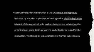 • Destructive leadership behavior is the systematic and repeated
behavior by a leader, supervisor, or manager that violates legitimate
interest of the organization by undermining and/or sabotaging the
organization’s goals, tasks, resources, and effectiveness and/or the
motivation, well-being, or job satisfaction of his/her subordinates
 