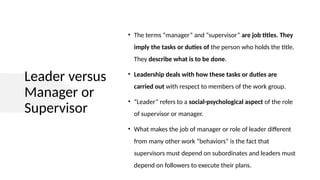 Leader versus
Manager or
Supervisor
• The terms “manager” and “supervisor” are job titles. They
imply the tasks or duties of the person who holds the title.
They describe what is to be done.
• Leadership deals with how these tasks or duties are
carried out with respect to members of the work group.
• “Leader” refers to a social-psychological aspect of the role
of supervisor or manager.
• What makes the job of manager or role of leader different
from many other work “behaviors” is the fact that
supervisors must depend on subordinates and leaders must
depend on followers to execute their plans.
 