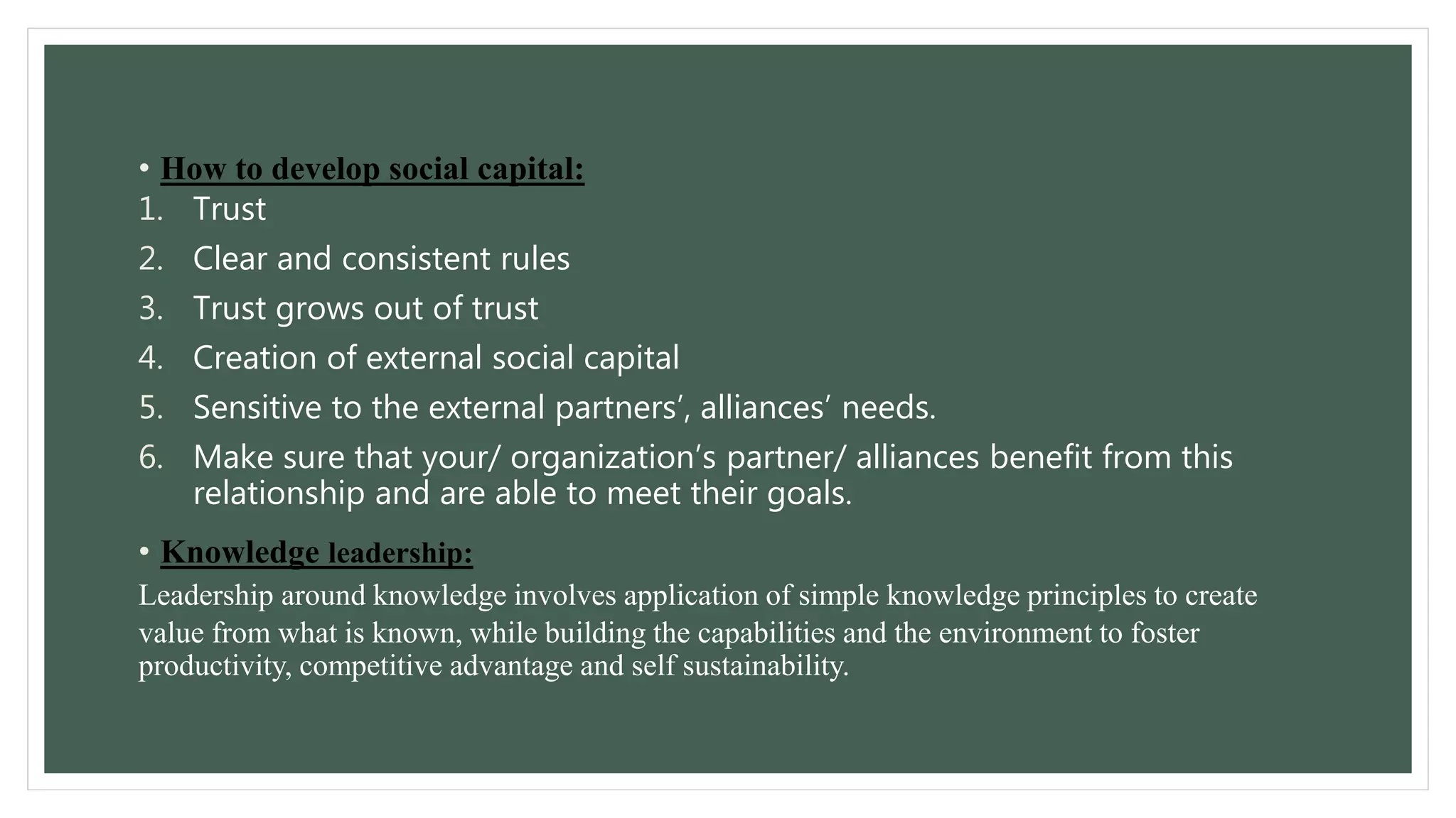 • How to develop social capital: 
1. Trust 
2. Clear and consistent rules 
3. Trust grows out of trust 
4. Creation of external social capital 
5. Sensitive to the external partners’, alliances’ needs. 
6. Make sure that your/ organization’s partner/ alliances benefit from this 
relationship and are able to meet their goals. 
• Knowledge leadership: 
Leadership around knowledge involves application of simple knowledge principles to create 
value from what is known, while building the capabilities and the environment to foster 
productivity, competitive advantage and self sustainability. 
 