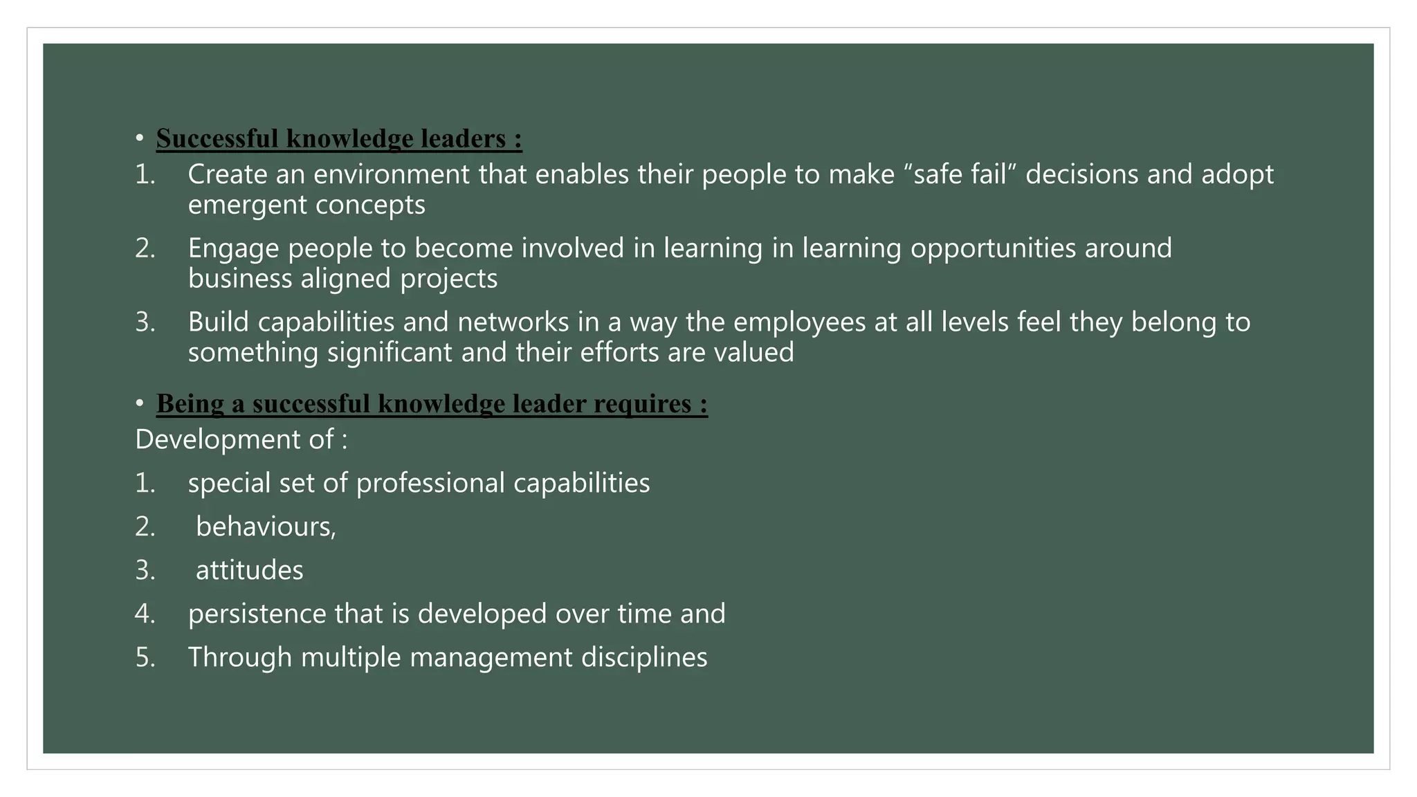 • Successful knowledge leaders : 
1. Create an environment that enables their people to make “safe fail” decisions and adopt 
emergent concepts 
2. Engage people to become involved in learning in learning opportunities around 
business aligned projects 
3. Build capabilities and networks in a way the employees at all levels feel they belong to 
something significant and their efforts are valued 
• Being a successful knowledge leader requires : 
Development of : 
1. special set of professional capabilities 
2. behaviours, 
3. attitudes 
4. persistence that is developed over time and 
5. Through multiple management disciplines 
 