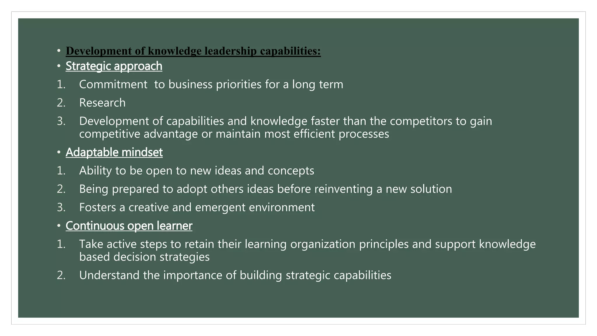 • Development of knowledge leadership capabilities: 
• Strategic approach 
1. Commitment to business priorities for a long term 
2. Research 
3. Development of capabilities and knowledge faster than the competitors to gain 
competitive advantage or maintain most efficient processes 
• Adaptable mindset 
1. Ability to be open to new ideas and concepts 
2. Being prepared to adopt others ideas before reinventing a new solution 
3. Fosters a creative and emergent environment 
• Continuous open learner 
1. Take active steps to retain their learning organization principles and support knowledge 
based decision strategies 
2. Understand the importance of building strategic capabilities 
 