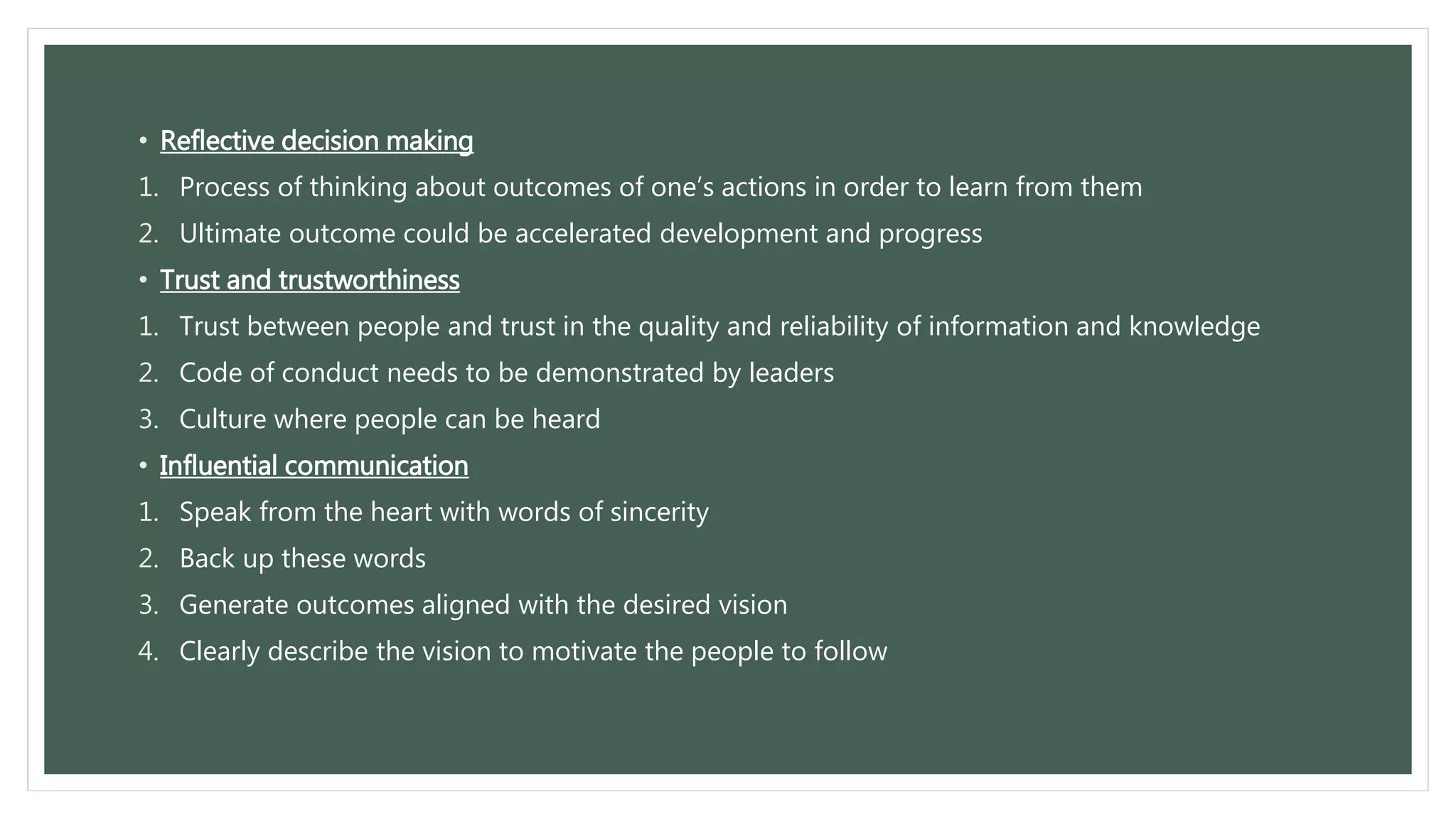 • Reflective decision making 
1. Process of thinking about outcomes of one’s actions in order to learn from them 
2. Ultimate outcome could be accelerated development and progress 
• Trust and trustworthiness 
1. Trust between people and trust in the quality and reliability of information and knowledge 
2. Code of conduct needs to be demonstrated by leaders 
3. Culture where people can be heard 
• Influential communication 
1. Speak from the heart with words of sincerity 
2. Back up these words 
3. Generate outcomes aligned with the desired vision 
4. Clearly describe the vision to motivate the people to follow 
 