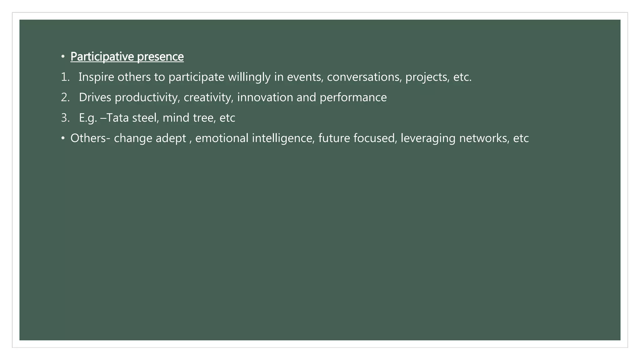 • Participative presence 
1. Inspire others to participate willingly in events, conversations, projects, etc. 
2. Drives productivity, creativity, innovation and performance 
3. E.g. –Tata steel, mind tree, etc 
• Others- change adept , emotional intelligence, future focused, leveraging networks, etc 
 