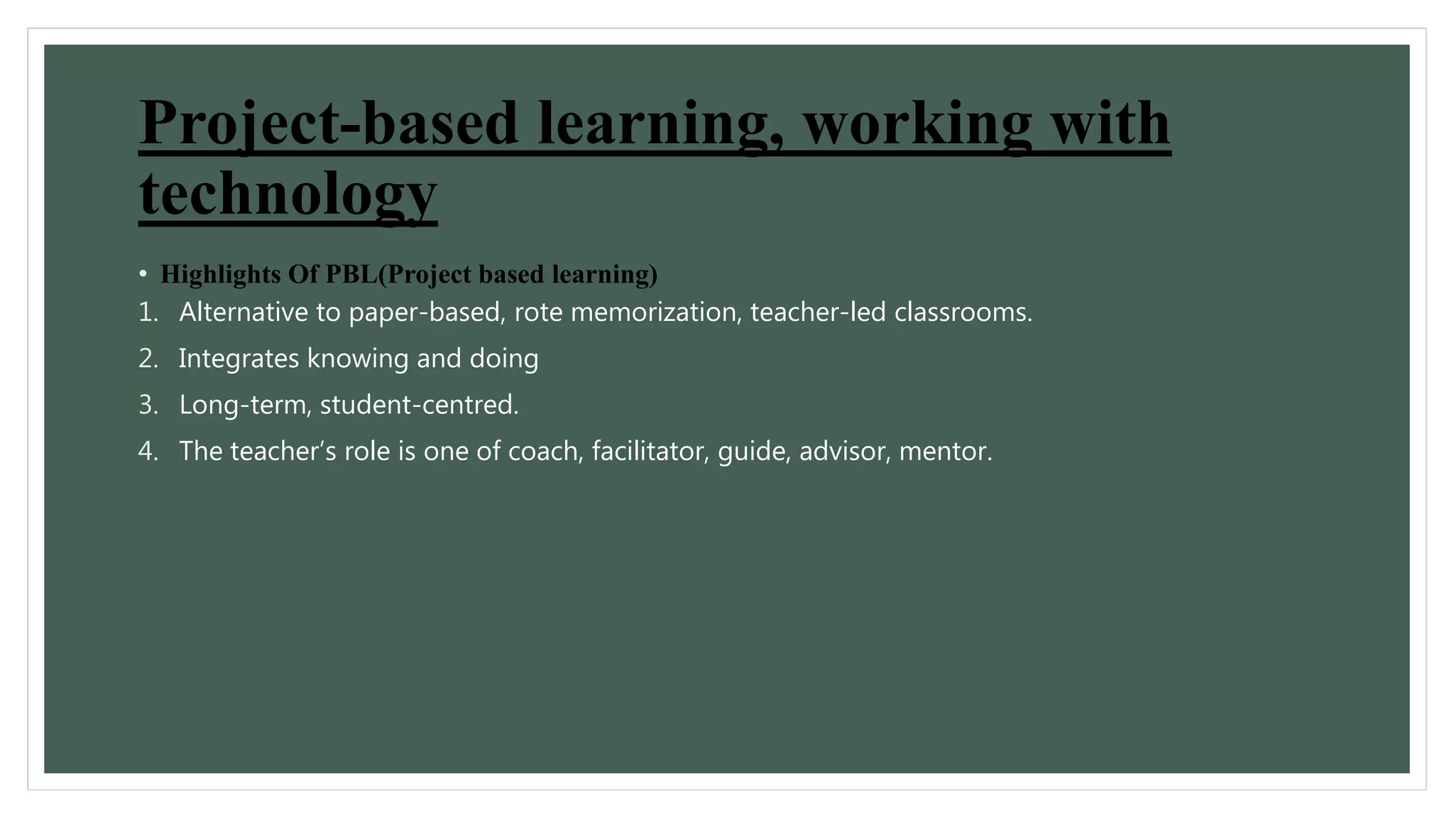 Project-based learning, working with 
technology 
• Highlights Of PBL(Project based learning) 
1. Alternative to paper-based, rote memorization, teacher-led classrooms. 
2. Integrates knowing and doing 
3. Long-term, student-centred. 
4. The teacher’s role is one of coach, facilitator, guide, advisor, mentor. 
 