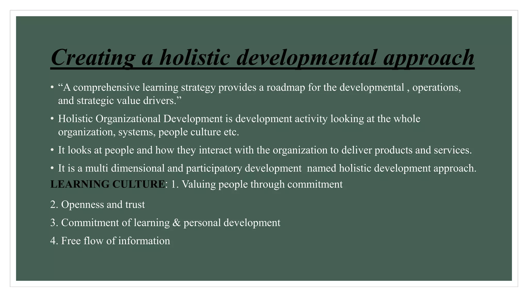 Creating a holistic developmental approach 
• “A comprehensive learning strategy provides a roadmap for the developmental , operations, 
and strategic value drivers.” 
• Holistic Organizational Development is development activity looking at the whole 
organization, systems, people culture etc. 
• It looks at people and how they interact with the organization to deliver products and services. 
• It is a multi dimensional and participatory development named holistic development approach. 
LEARNING CULTURE: 1. Valuing people through commitment 
2. Openness and trust 
3. Commitment of learning & personal development 
4. Free flow of information 
 