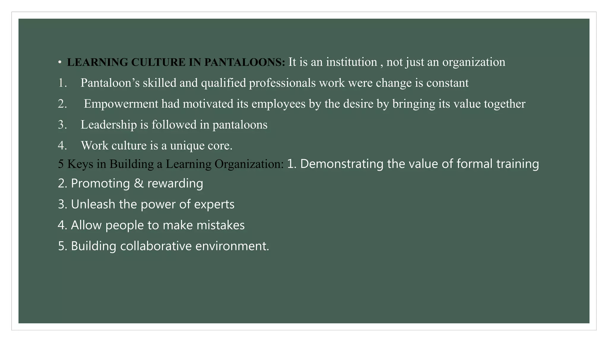 • LEARNING CULTURE IN PANTALOONS: It is an institution , not just an organization 
1. Pantaloon’s skilled and qualified professionals work were change is constant 
2. Empowerment had motivated its employees by the desire by bringing its value together 
3. Leadership is followed in pantaloons 
4. Work culture is a unique core. 
5 Keys in Building a Learning Organization: 1. Demonstrating the value of formal training 
2. Promoting & rewarding 
3. Unleash the power of experts 
4. Allow people to make mistakes 
5. Building collaborative environment. 
 