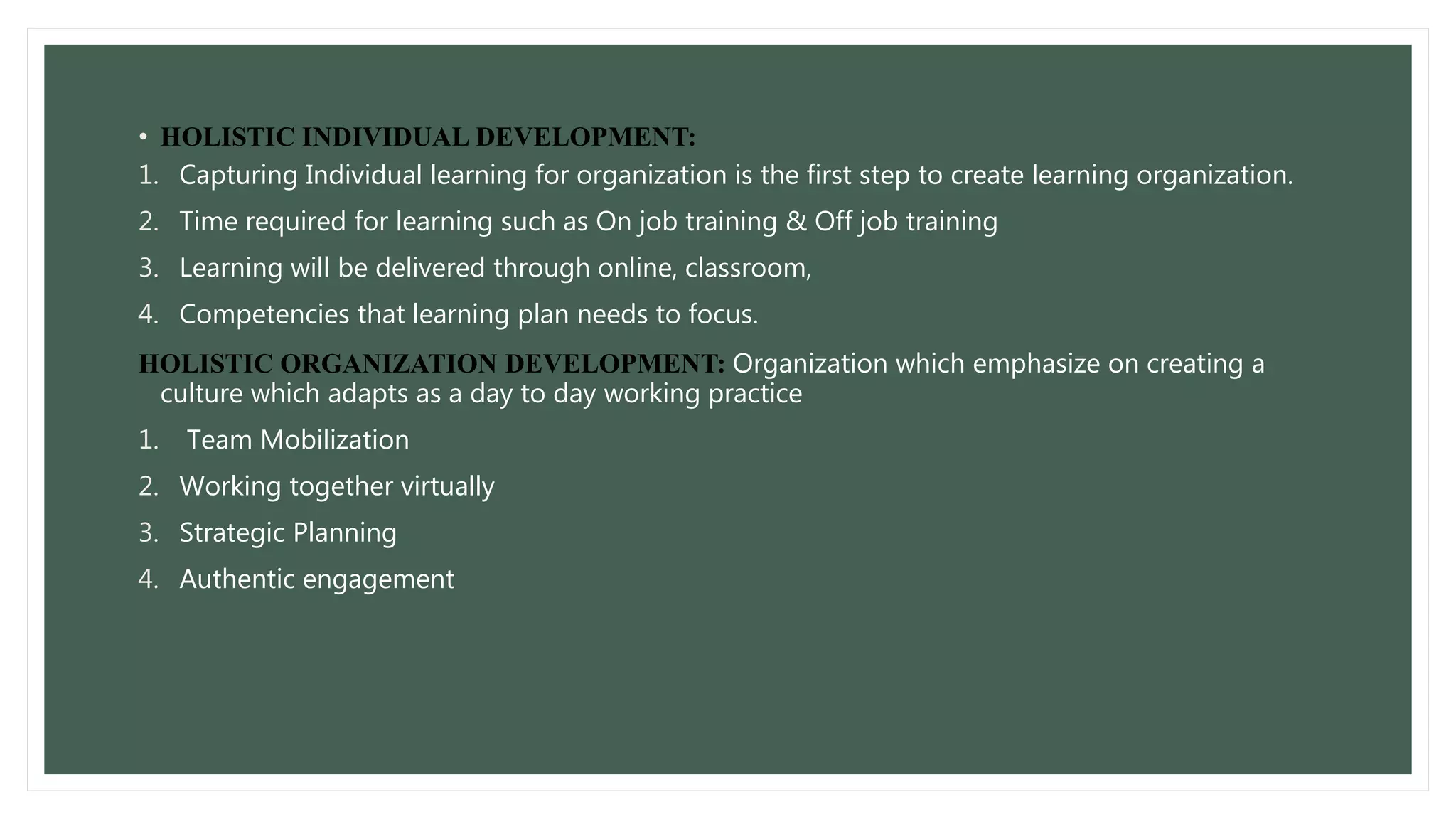 • HOLISTIC INDIVIDUAL DEVELOPMENT: 
1. Capturing Individual learning for organization is the first step to create learning organization. 
2. Time required for learning such as On job training & Off job training 
3. Learning will be delivered through online, classroom, 
4. Competencies that learning plan needs to focus. 
HOLISTIC ORGANIZATION DEVELOPMENT: Organization which emphasize on creating a 
culture which adapts as a day to day working practice 
1. Team Mobilization 
2. Working together virtually 
3. Strategic Planning 
4. Authentic engagement 
 