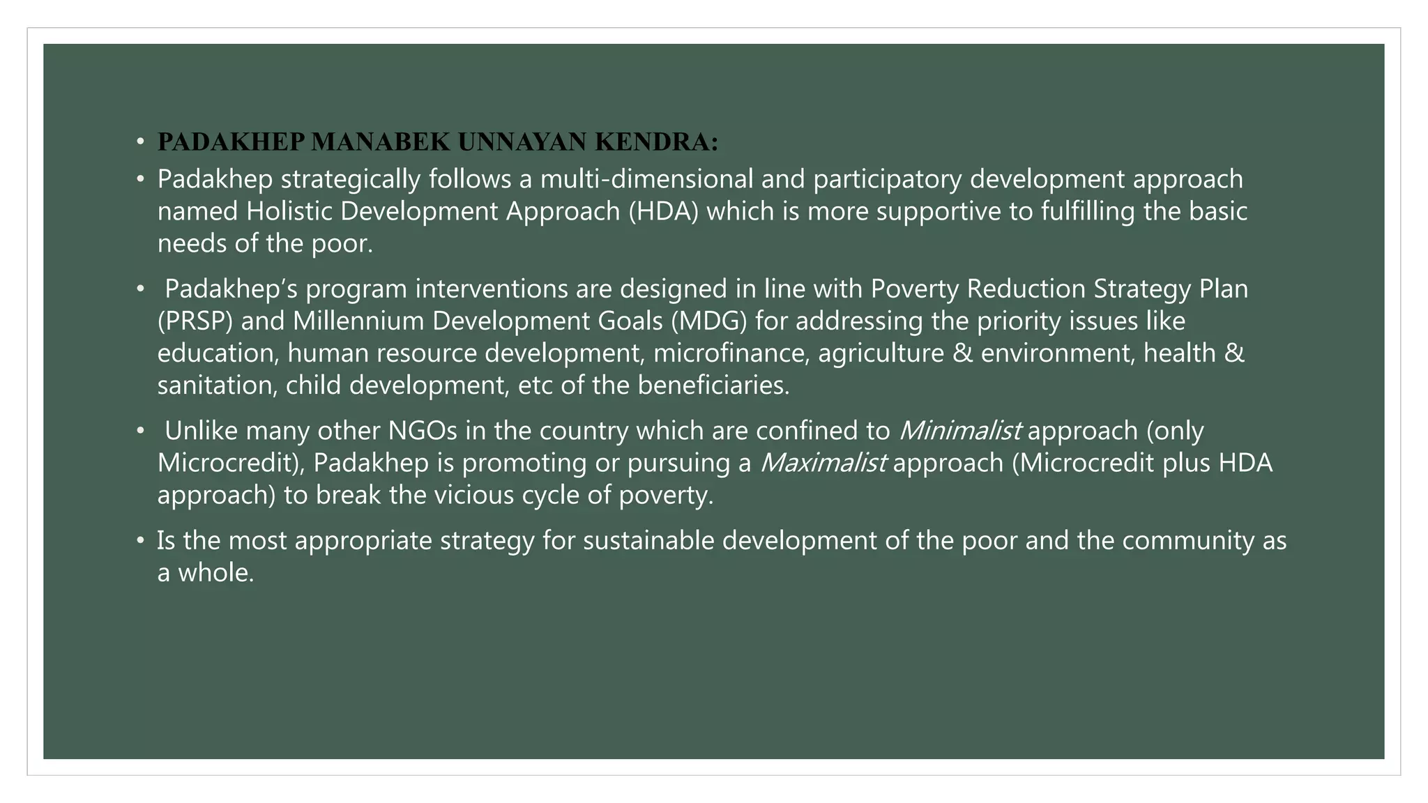 • PADAKHEP MANABEK UNNAYAN KENDRA: 
• Padakhep strategically follows a multi-dimensional and participatory development approach 
named Holistic Development Approach (HDA) which is more supportive to fulfilling the basic 
needs of the poor. 
• Padakhep’s program interventions are designed in line with Poverty Reduction Strategy Plan 
(PRSP) and Millennium Development Goals (MDG) for addressing the priority issues like 
education, human resource development, microfinance, agriculture & environment, health & 
sanitation, child development, etc of the beneficiaries. 
• Unlike many other NGOs in the country which are confined toMinimalist approach (only 
Microcredit), Padakhep is promoting or pursuing a Maximalist approach (Microcredit plus HDA 
approach) to break the vicious cycle of poverty. 
• Is the most appropriate strategy for sustainable development of the poor and the community as 
a whole. 
 