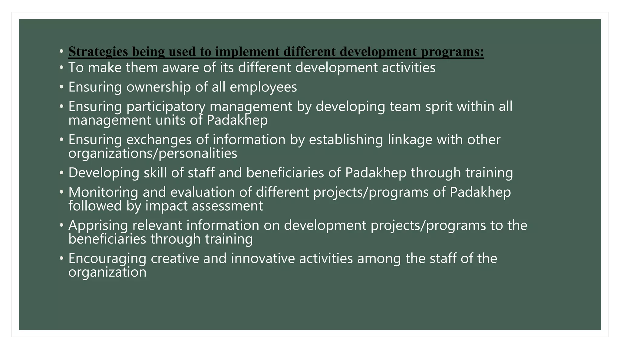 • Strategies being used to implement different development programs: 
• To make them aware of its different development activities 
• Ensuring ownership of all employees 
• Ensuring participatory management by developing team sprit within all 
management units of Padakhep 
• Ensuring exchanges of information by establishing linkage with other 
organizations/personalities 
• Developing skill of staff and beneficiaries of Padakhep through training 
• Monitoring and evaluation of different projects/programs of Padakhep 
followed by impact assessment 
• Apprising relevant information on development projects/programs to the 
beneficiaries through training 
• Encouraging creative and innovative activities among the staff of the 
organization 
 