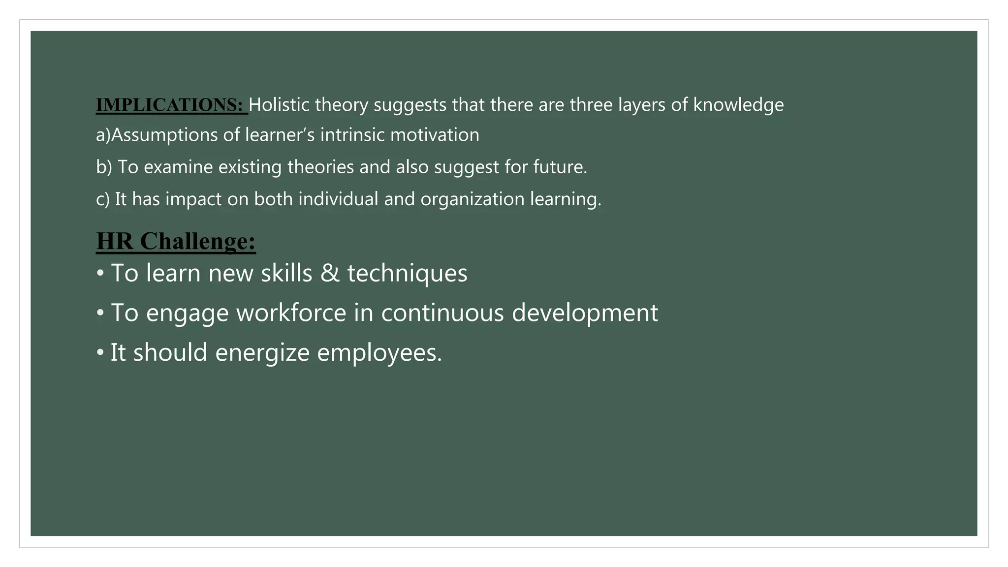 IMPLICATIONS: Holistic theory suggests that there are three layers of knowledge 
a)Assumptions of learner’s intrinsic motivation 
b) To examine existing theories and also suggest for future. 
c) It has impact on both individual and organization learning. 
HR Challenge: 
• To learn new skills & techniques 
• To engage workforce in continuous development 
• It should energize employees. 
 