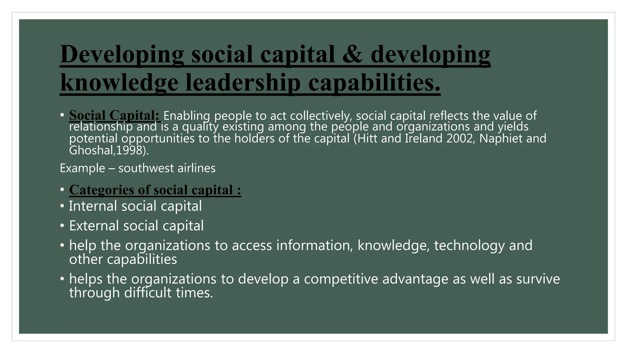 Developing social capital & developing 
knowledge leadership capabilities. 
• Social Capital: Enabling people to act collectively, social capital reflects the value of 
relationship and is a quality existing among the people and organizations and yields 
potential opportunities to the holders of the capital (Hitt and Ireland 2002, Naphiet and 
Ghoshal,1998). 
Example – southwest airlines 
• Categories of social capital : 
• Internal social capital 
• External social capital 
• help the organizations to access information, knowledge, technology and 
other capabilities 
• helps the organizations to develop a competitive advantage as well as survive 
through difficult times. 
 