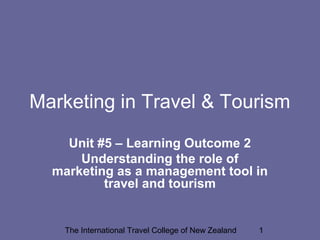 Marketing in Travel & Tourism
Unit #5 – Learning Outcome 2
Understanding the role of
marketing as a management tool in
travel and tourism

The International Travel College of New Zealand

1

 