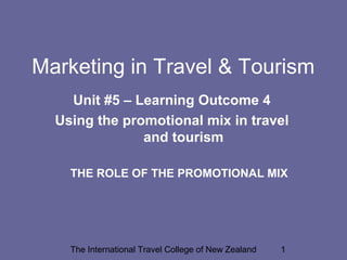 Marketing in Travel & Tourism
Unit #5 – Learning Outcome 4
Using the promotional mix in travel
and tourism
THE ROLE OF THE PROMOTIONAL MIX

The International Travel College of New Zealand

1

 