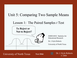 Unit 5: Comparing Two Sample Means Lesson 1:  The Paired Samples  t  Test EDER 6010:  Statistics for Educational Research Dr. J. Kyle Roberts University of North Texas To Reject or  Not to Reject? Next Slide 