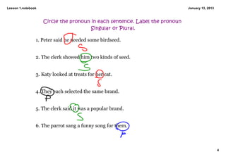 Lesson 1.notebook                                                            January 13, 2013



                    Circle the pronoun in each sentence. Label the pronoun
                                       Singular or Plural.

                1. Peter said he needed some birdseed. 


                2. The clerk showed him two kinds of seed. 


                3. Katy looked at treats for her cat. 


                4. They each selected the same brand. 


                5. The clerk said it was a popular brand. 


                6. The parrot sang a funny song for them. 



                                                                                                4
 