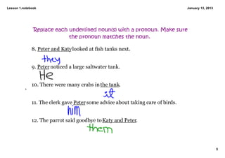Lesson 1.notebook                                                                January 13, 2013




               Replace each underlined noun(s) with a pronoun. Make sure
                            the pronoun matches the noun.

              8. Peter and Katy looked at fish tanks next. 


              9. Peter noticed a large saltwater tank. 


              10. There were many crabs in the tank. 


              11. The clerk gave Peter some advice about taking care of birds.


              12. The parrot said goodbye to Katy and Peter. 




                                                                                                    5
 