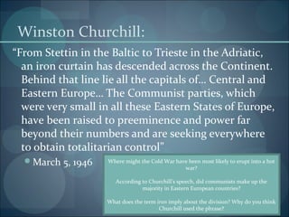 Winston Churchill:
“From Stettin in the Baltic to Trieste in the Adriatic,
  an iron curtain has descended across the Continent.
  Behind that line lie all the capitals of… Central and
  Eastern Europe… The Communist parties, which
  were very small in all these Eastern States of Europe,
  have been raised to preeminence and power far
  beyond their numbers and are seeking everywhere
  to obtain totalitarian control”
  March 5, 1946    Where might the Cold War have been most likely to erupt into a hot
                                                war?

                       According to Churchill’s speech, did communists make up the
                                 majority in Eastern European countries?

                    What does the term iron imply about the division? Why do you think
                                        Churchill used the phrase?
 