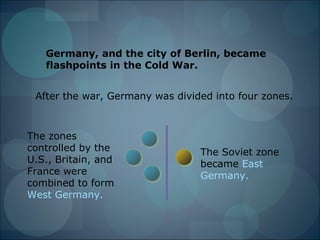 Germany, and the city of Berlin, became
   flashpoints in the Cold War.


 After the war, Germany was divided into four zones.



The zones
controlled by the                The Soviet zone
U.S., Britain, and               became East
France were                      Germany.
combined to form
West Germany.
 