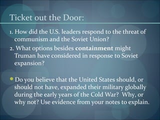 Ticket out the Door:
1. How did the U.S. leaders respond to the threat of
   communism and the Soviet Union?
2. What options besides containment might
   Truman have considered in response to Soviet
   expansion?

Do you believe that the United States should, or
 should not have, expanded their military globally
 during the early years of the Cold War? Why, or
 why not? Use evidence from your notes to explain.
 