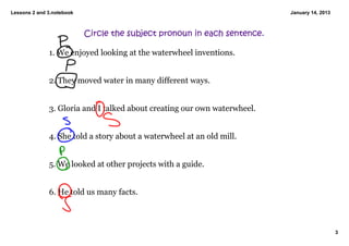 Lessons 2 and 3.notebook                                                   January 14, 2013



                           Circle the subject pronoun in each sentence.

              1. We enjoyed looking at the waterwheel inventions. 


              2. They moved water in many different ways. 


              3. Gloria and I talked about creating our own waterwheel. 


              4. She told a story about a waterwheel at an old mill. 


              5. We looked at other projects with a guide. 


              6. He told us many facts. 



                                                                                              3
 