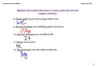 Lessons 2 and 3.notebook                                                   January 14, 2013




                   Replace the underlined noun or nouns with the correct
                                      subject pronoun.

              8. Gloria and I went to the design tables next. 


              9. Several students were building paper structures. 


              10. One tall structure was carefully built. 


              11. Simon won a prize. 


              12. His structures were the tallest at the fair. 




                                                                                              4
 