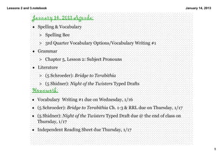 Lessons 2 and 3.notebook                                                                     January 14, 2013


               January 14, 2013 Agenda:
               • Spelling & Vocabulary
                   > Spelling Bee 
                   > 3rd Quarter Vocabulary Options/Vocabulary Writing #1 
               • Grammar
                   > Chapter 5, Lesson 2: Subject Pronouns 
               • Literature  
                   > (5 Schroeder): Bridge to Terabithia 
                   > (5 Shidner): Night of the Twisters Typed Drafts  
               Homework:
               • Vocabulary  Writing #1 due on Wednesday, 1/16
               • (5 Schroeder): Bridge to Terabithia Ch. 1­3 & RRL due on Thursday, 1/17
               • (5 Shidner): Night of the Twisters Typed Draft due @ the end of class on 
                 Thursday, 1/17
               • Independent Reading Sheet due Thursday, 1/17



                                                                                                                1
 