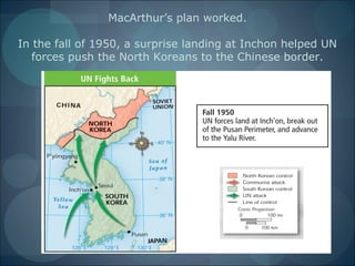 MacArthur’s plan worked.

In the fall of 1950, a surprise landing at Inchon helped UN
   forces push the North Koreans to the Chinese border.
 