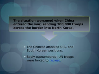The situation worsened when China
entered the war, sending 300,000 troops
across the border into North Korea.




      • The Chinese attacked U.S. and
        South Korean positions.

      • Badly outnumbered, UN troops
        were forced to retreat.
 