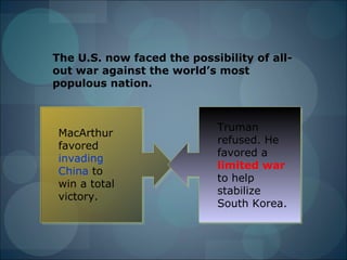 The U.S. now faced the possibility of all-
out war against the world’s most
populous nation.



                            Truman
 MacArthur
                            refused. He
 favored
                            favored a
 invading
                            limited war
 China to
                            to help
 win a total
                            stabilize
 victory.
                            South Korea.
 