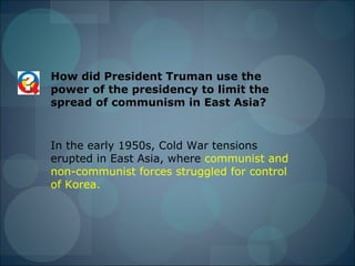 How did President Truman use the
power of the presidency to limit the
spread of communism in East Asia?


In the early 1950s, Cold War tensions
erupted in East Asia, where communist and
non-communist forces struggled for control
of Korea.
 
