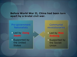 Before World War II, China had been torn
apart by a brutal civil war.


Pro-government              Communist
  Nationalists            revolutionaries

• Led by Jiang            • Led by Mao
  Jieshi                    Zedong
• Supported by            • Supported by
  the United                the Soviet
  States                    Union
 