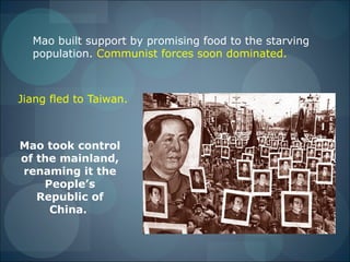 Mao built support by promising food to the starving
  population. Communist forces soon dominated.



Jiang fled to Taiwan.



Mao took control
of the mainland,
renaming it the
    People’s
   Republic of
     China.
 