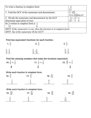 To write a fraction in simplest form                                 3
                                                                    12
1. Find the GCF of the numerator and denominator;                   3: 1,3
                                                                    12:1,2,3,4,6,12
2. Divide the numerator and denominator by the GCF                   3÷ 3=1
(fractional equivalent of one)                                      12÷ 3 4
So 3 written in simplest form is 1
    12                           4
HINT: If the numerator is one, then the fraction is in simplest form!
HINT: See if the numerator IS the GCF!




     4                            3                                 2
 