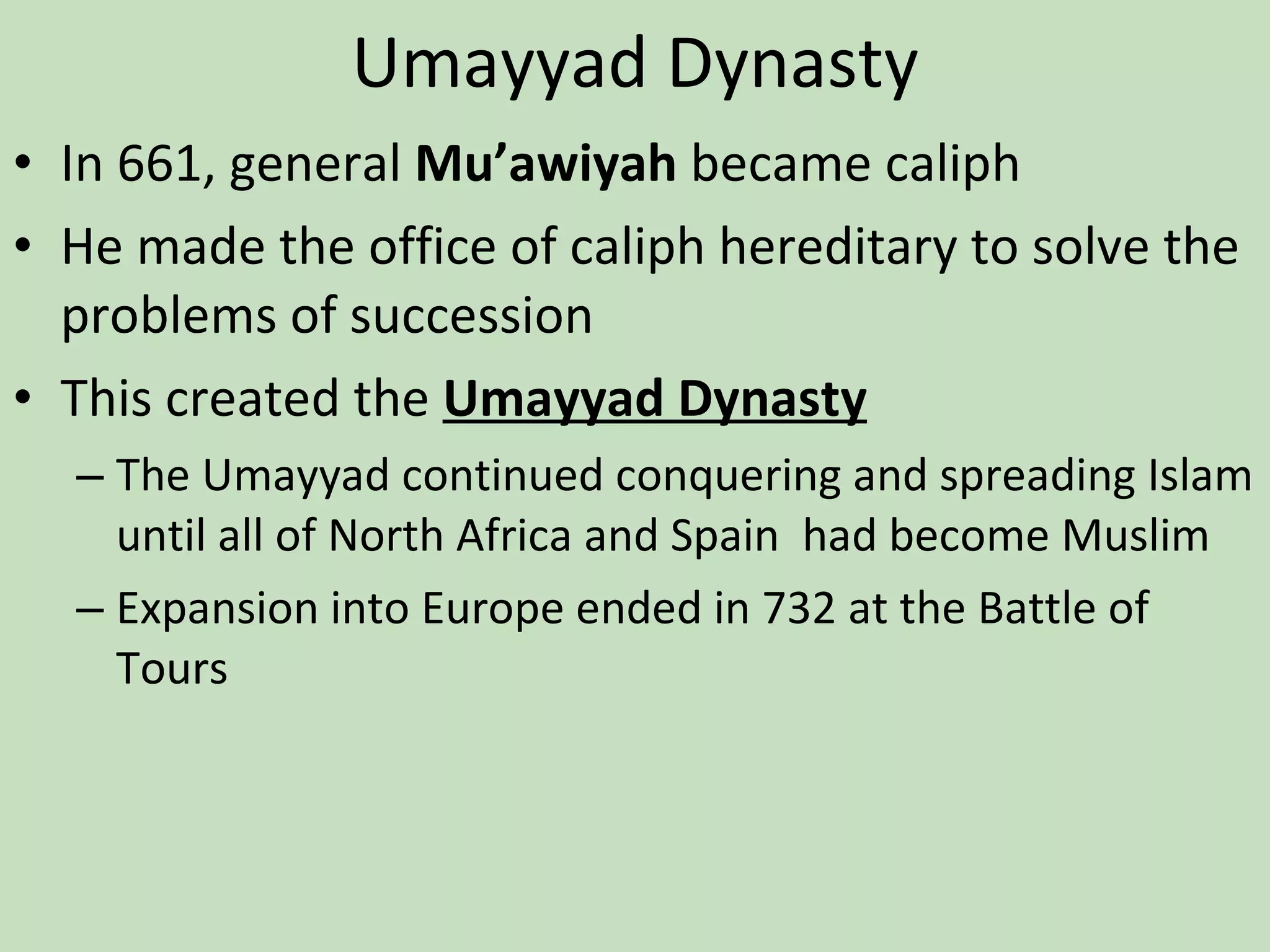 Umayyad Dynasty In 661, general  Mu’awiyah  became caliph He made the office of caliph hereditary to solve the problems of succession This created the  Umayyad Dynasty The Umayyad continued conquering and spreading Islam until all of North Africa and Spain  had become Muslim Expansion into Europe ended in 732 at the Battle of Tours 