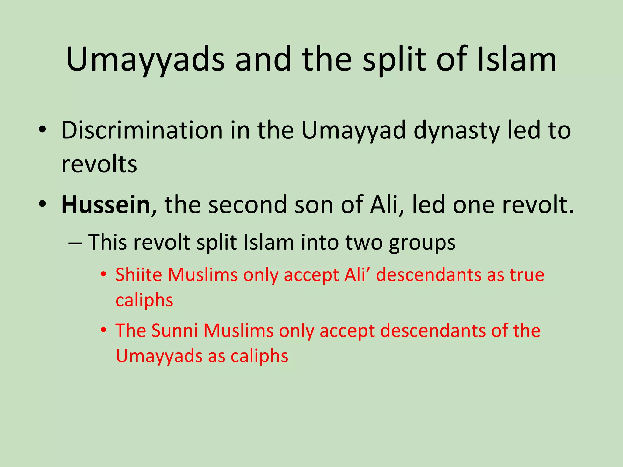 Umayyads and the split of Islam Discrimination in the Umayyad dynasty led to revolts Hussein , the second son of Ali, led one revolt. This revolt split Islam into two groups Shiite Muslims only accept Ali’ descendants as true caliphs The Sunni Muslims only accept descendants of the Umayyads as caliphs 