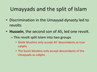 Umayyads and the split of Islam Discrimination in the Umayyad dynasty led to revolts Hussein , the second son of Ali, led one revolt. This revolt split Islam into two groups Shiite Muslims only accept Ali’ descendants as true caliphs The Sunni Muslims only accept descendants of the Umayyads as caliphs 