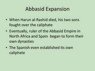 Abbasid Expansion When Harun al-Rashid died, his two sons fought over the caliphate Eventually, ruler of the Abbasid Empire in North Africa and Spain  began to form their own dynasties The Spanish even established its own caliphate 